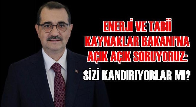 Enerji ve Tabii Kaynaklar Bakanı’na Açık Açık Soruyoruz: Sizi Kandırıyorlar mı?