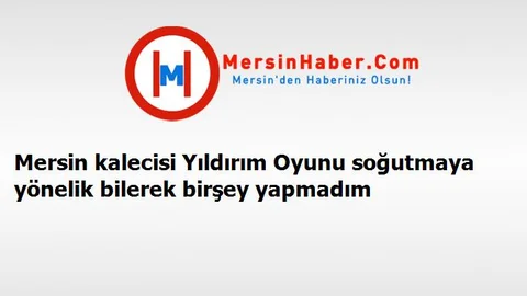 Mersin kalecisi Yıldırım Oyunu soğutmaya yönelik bilerek birşey yapmadım