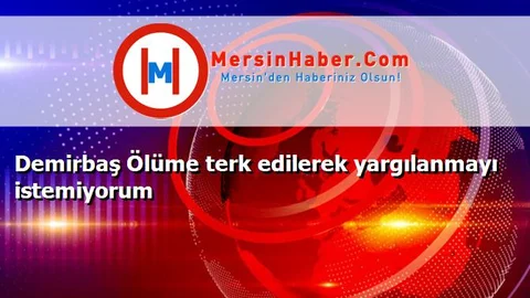 Demirbaş Ölüme terk edilerek yargılanmayı istemiyorum