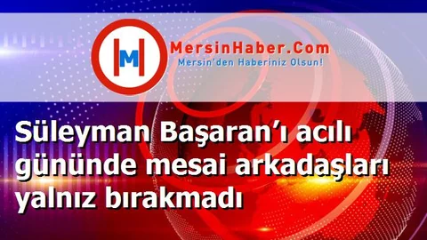 Süleyman Başaran’ı acılı gününde mesai arkadaşları yalnız bırakmadı