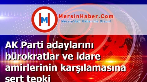 AK Parti adaylarını bürokratlar ve idare amirlerinin karşılamasına sert tepki