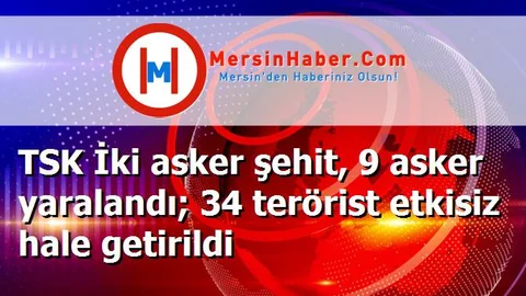 TSK İki asker şehit, 9 asker yaralandı; 34 terörist etkisiz hale getirildi