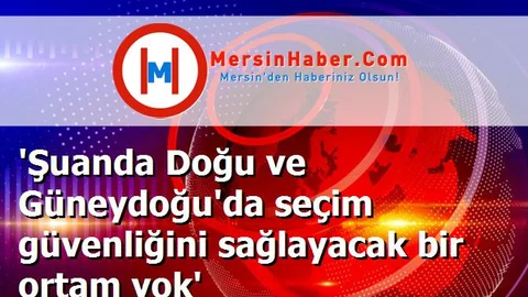 'Şuanda Doğu ve Güneydoğu'da seçim güvenliğini sağlayacak bir ortam yok'