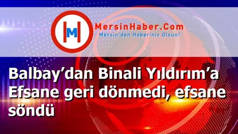 Balbay’dan Binali Yıldırım’a Efsane geri dönmedi, efsane söndü