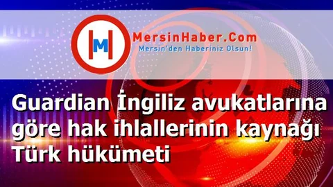 Guardian İngiliz avukatlarına göre hak ihlallerinin kaynağı Türk hükümeti