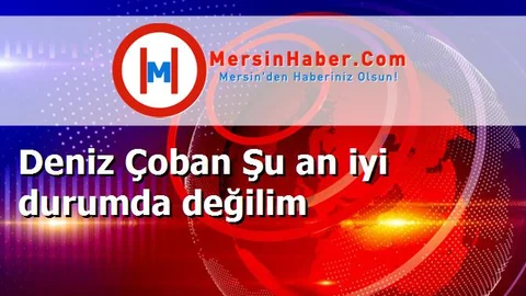 Deniz Çoban Şu an iyi durumda değilim