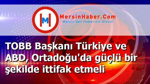 TOBB Başkanı Türkiye ve ABD, Ortadoğu'da güçlü bir şekilde ittifak etmeli