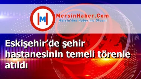 Eskişehir’de şehir hastanesinin temeli törenle atıldı