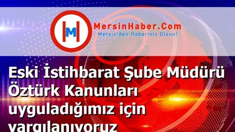 Eski İstihbarat Şube Müdürü Öztürk Kanunları uyguladığımız için yargılanıyoruz