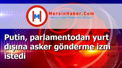 Putin, parlamentodan yurt dışına asker gönderme izni istedi