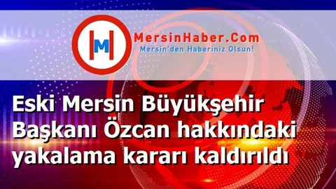 Eski Mersin Büyükşehir Başkanı Özcan hakkındaki yakalama kararı kaldırıldı