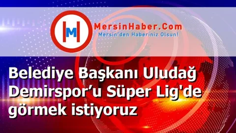 Belediye Başkanı Uludağ Demirspor’u Süper Lig'de görmek istiyoruz