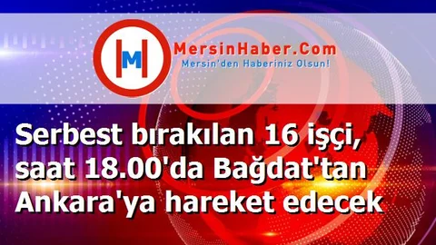 Serbest bırakılan 16 işçi, saat 18.00'da Bağdat'tan Ankara'ya hareket edecek