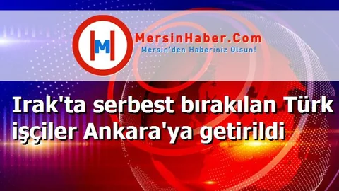 Irak'ta serbest bırakılan Türk işçiler Ankara'ya getirildi