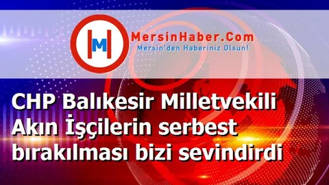 CHP Balıkesir Milletvekili Akın İşçilerin serbest bırakılması bizi sevindirdi