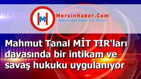Mahmut Tanal MİT TIR'ları davasında bir intikam ve savaş hukuku uygulanıyor