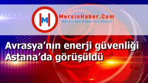 Avrasya’nın enerji güvenliği Astana’da görüşüldü