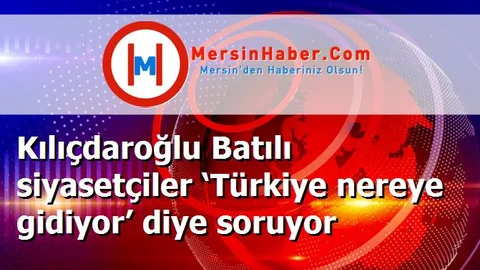Kılıçdaroğlu Batılı siyasetçiler ‘Türkiye nereye gidiyor’ diye soruyor