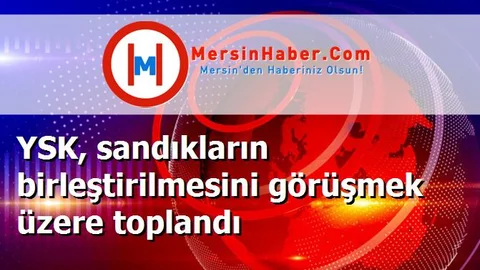 YSK, sandıkların birleştirilmesini görüşmek üzere toplandı