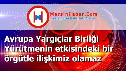 Avrupa Yargıçlar Birliği Yürütmenin etkisindeki bir örgütle ilişkimiz olamaz