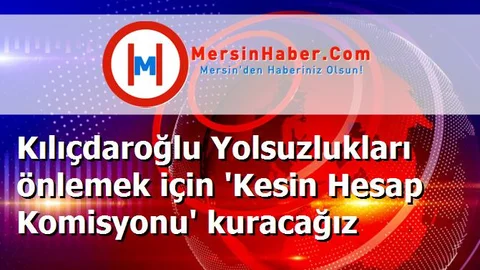 Kılıçdaroğlu Yolsuzlukları önlemek için 'Kesin Hesap Komisyonu' kuracağız
