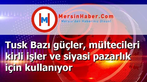 Tusk Bazı güçler, mültecileri kirli işler ve siyasi pazarlık için kullanıyor