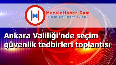 Ankara Valiliği'nde seçim güvenlik tedbirleri toplantısı