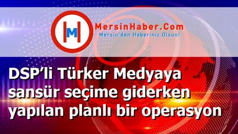 DSP’li Türker Medyaya sansür seçime giderken yapılan planlı bir operasyon