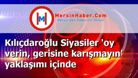 Kılıçdaroğlu Siyasiler 'oy verin, gerisine karışmayın' yaklaşımı içinde