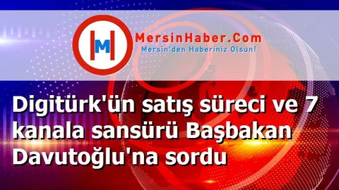 Digitürk'ün satış süreci ve 7 kanala sansürü Başbakan Davutoğlu'na sordu