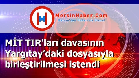 MİT TIR'ları davasının Yargıtay’daki dosyasıyla birleştirilmesi istendi