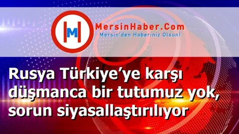 Rusya Türkiye’ye karşı düşmanca bir tutumuz yok, sorun siyasallaştırılıyor