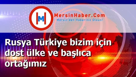 Rusya Türkiye bizim için dost ülke ve başlıca ortağımız