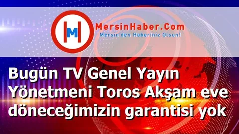 Bugün TV Genel Yayın Yönetmeni Toros Akşam eve döneceğimizin garantisi yok