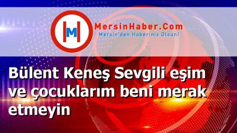Bülent Keneş Sevgili eşim ve çocuklarım beni merak etmeyin