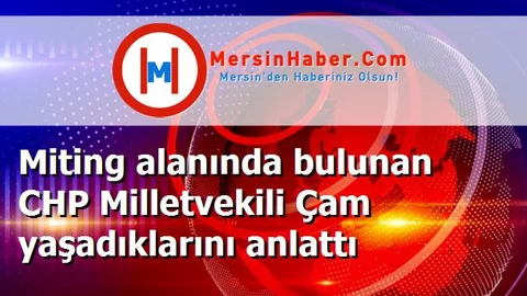 Miting alanında bulunan CHP Milletvekili Çam yaşadıklarını anlattı