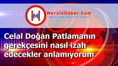 Celal Doğan Patlamanın gerekçesini nasıl izah edecekler anlamıyorum