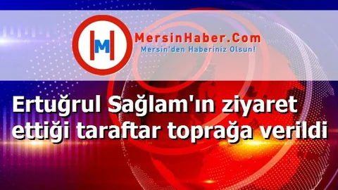 Ertuğrul Sağlam'ın ziyaret ettiği taraftar toprağa verildi