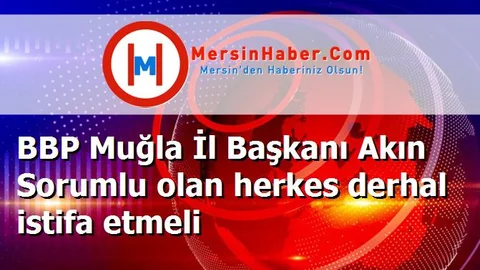 BBP Muğla İl Başkanı Akın Sorumlu olan herkes derhal istifa etmeli