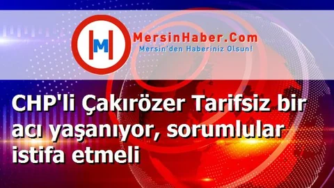 CHP'li Çakırözer Tarifsiz bir acı yaşanıyor, sorumlular istifa etmeli