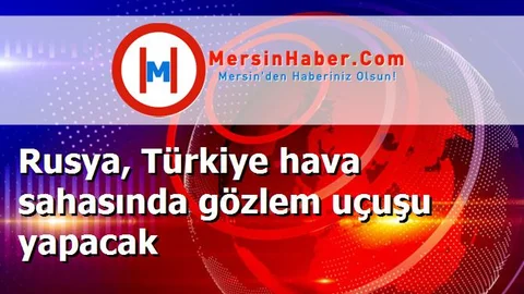 Rusya, Türkiye hava sahasında gözlem uçuşu yapacak