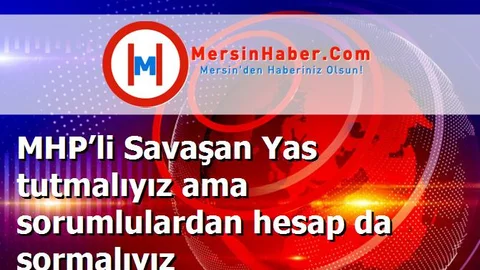 MHP’li Savaşan Yas tutmalıyız ama sorumlulardan hesap da sormalıyız