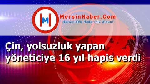 Çin, yolsuzluk yapan yöneticiye 16 yıl hapis verdi