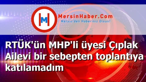 RTÜK'ün MHP'li üyesi Çıplak Ailevi bir sebepten toplantıya katılamadım