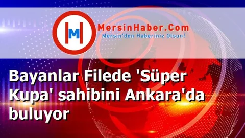 Bayanlar Filede 'Süper Kupa' sahibini Ankara'da buluyor