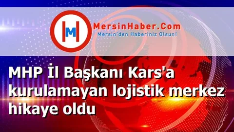 MHP İl Başkanı Kars'a kurulamayan lojistik merkez hikaye oldu