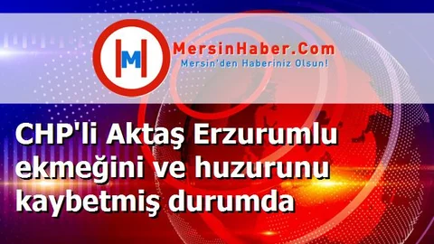 CHP'li Aktaş Erzurumlu ekmeğini ve huzurunu kaybetmiş durumda