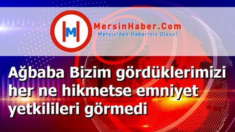 Ağbaba Bizim gördüklerimizi her ne hikmetse emniyet yetkilileri görmedi