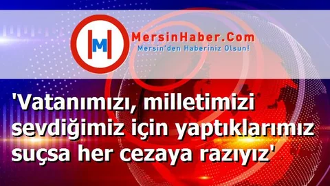 'Vatanımızı, milletimizi sevdiğimiz için yaptıklarımız suçsa her cezaya razıyız'