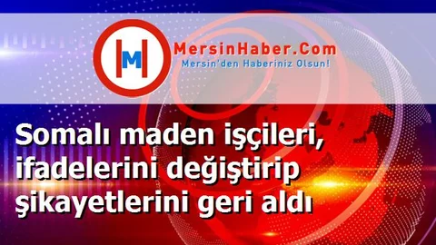 Somalı maden işçileri, ifadelerini değiştirip şikayetlerini geri aldı